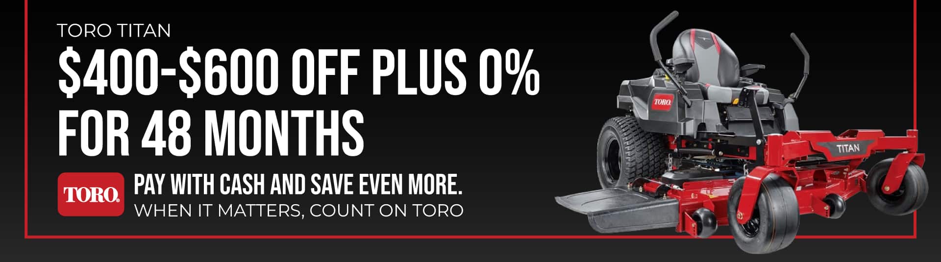 Toro Titans- $400-$600 Off and 0% for 48 Months; Offer expires 5/31/2024